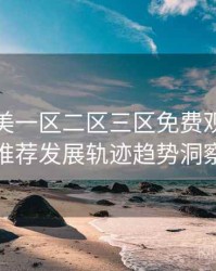 精品欧美一区二区三区免费观看深夜推荐发展轨迹趋势洞察