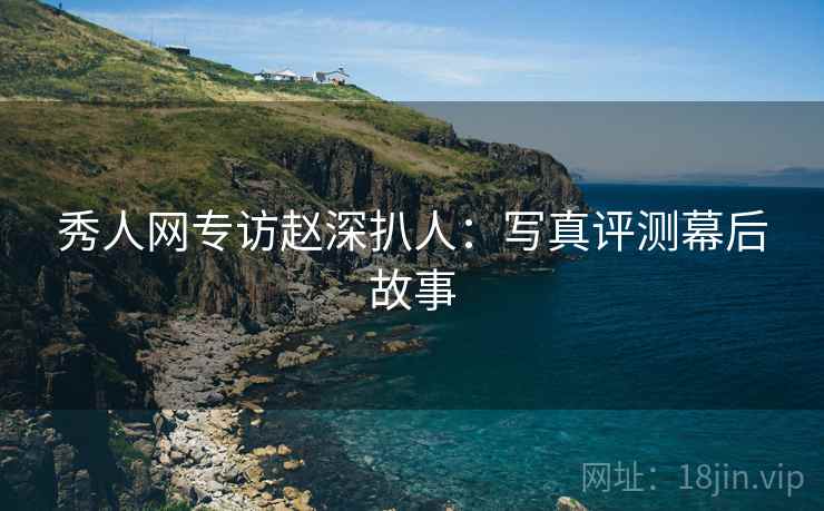 秀人网专访赵深扒人：写真评测幕后故事