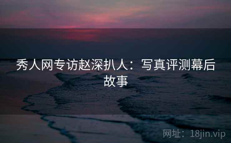 秀人网专访赵深扒人：写真评测幕后故事