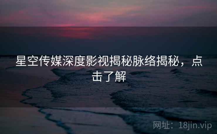 星空传媒深度影视揭秘脉络揭秘，点击了解
