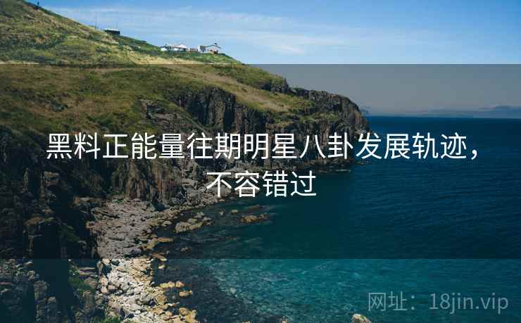 黑料正能量往期明星八卦发展轨迹，不容错过