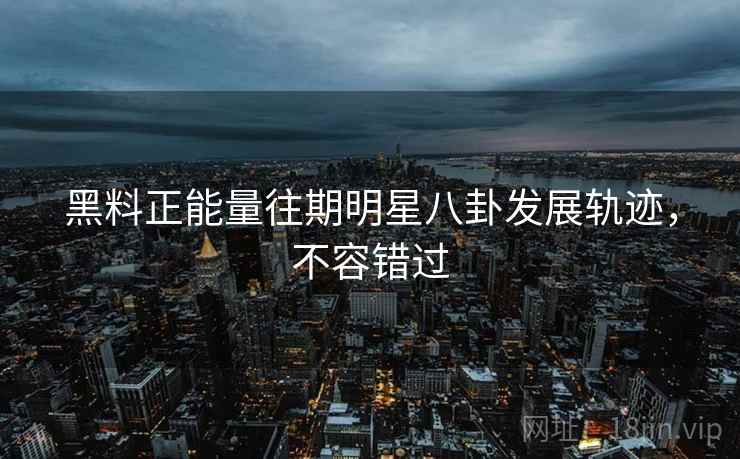 黑料正能量往期明星八卦发展轨迹，不容错过