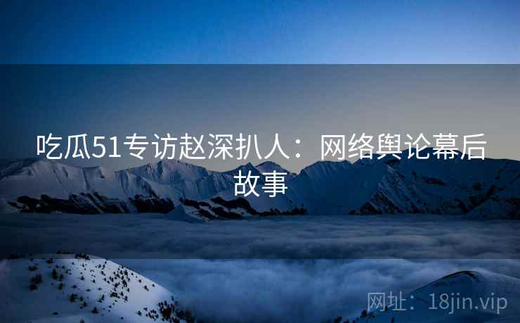 吃瓜51专访赵深扒人：网络舆论幕后故事