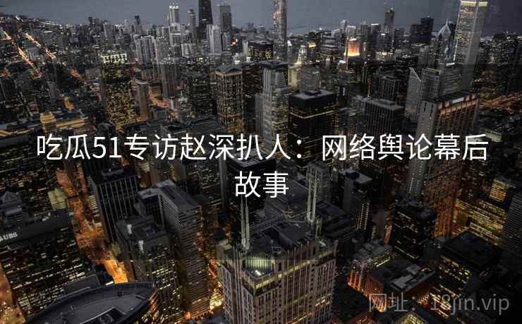 吃瓜51专访赵深扒人：网络舆论幕后故事