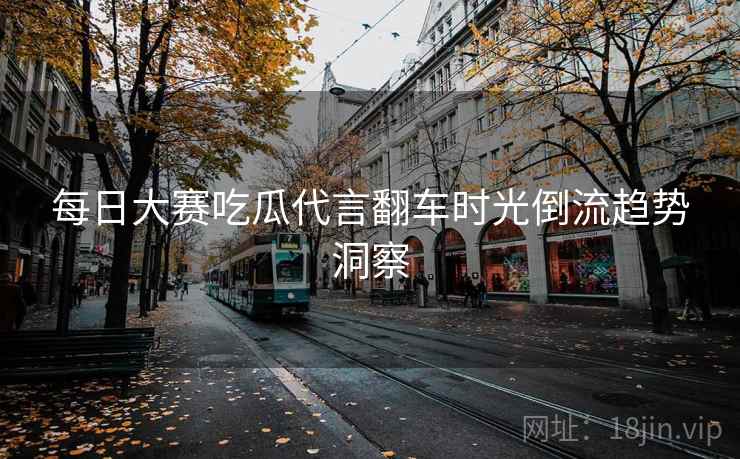 每日大赛吃瓜代言翻车时光倒流趋势洞察