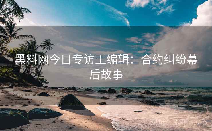 黑料网今日专访王编辑：合约纠纷幕后故事