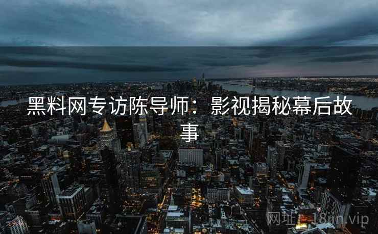 黑料网专访陈导师：影视揭秘幕后故事