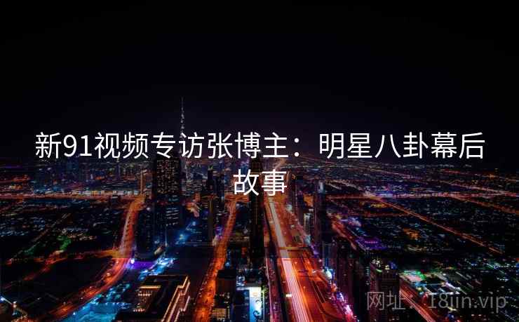 新91视频专访张博主：明星八卦幕后故事