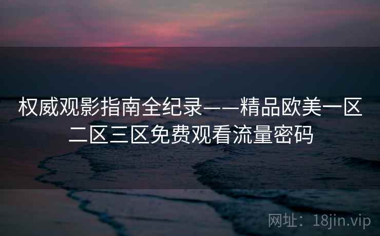 权威观影指南全纪录——精品欧美一区二区三区免费观看流量密码