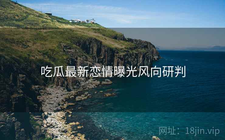 吃瓜最新恋情曝光风向研判