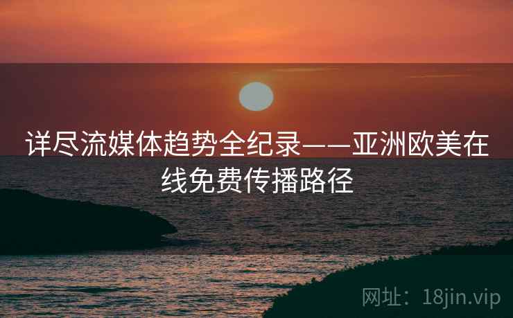 详尽流媒体趋势全纪录——亚洲欧美在线免费传播路径