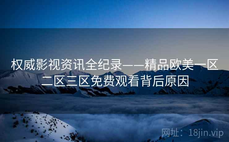 权威影视资讯全纪录——精品欧美一区二区三区免费观看背后原因