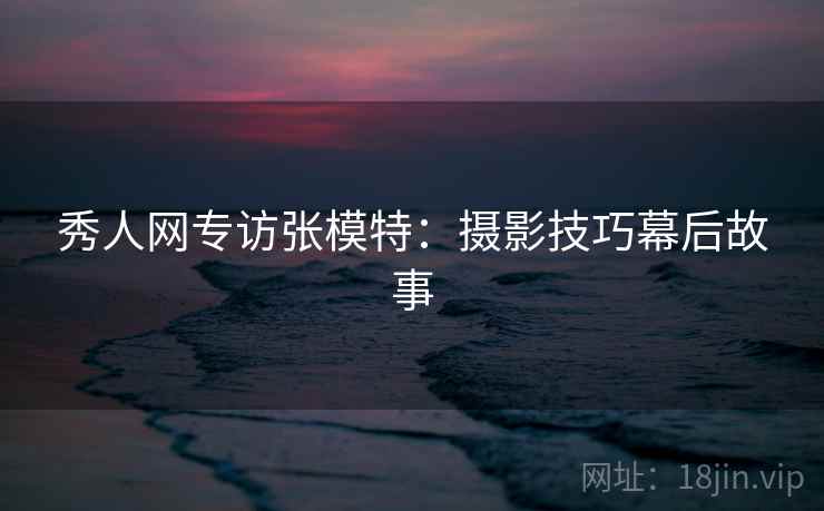 秀人网专访张模特：摄影技巧幕后故事