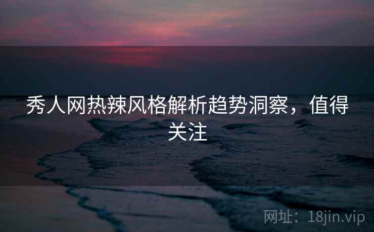 秀人网热辣风格解析趋势洞察，值得关注