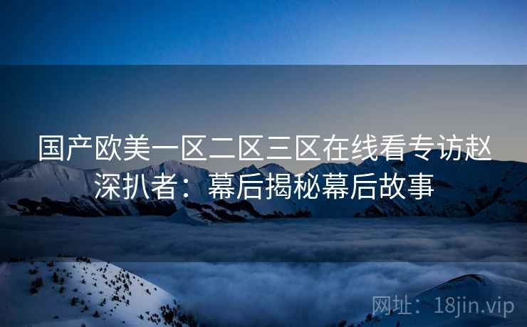 国产欧美一区二区三区在线看专访赵深扒者：幕后揭秘幕后故事