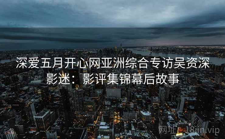 深爱五月开心网亚洲综合专访吴资深影迷：影评集锦幕后故事