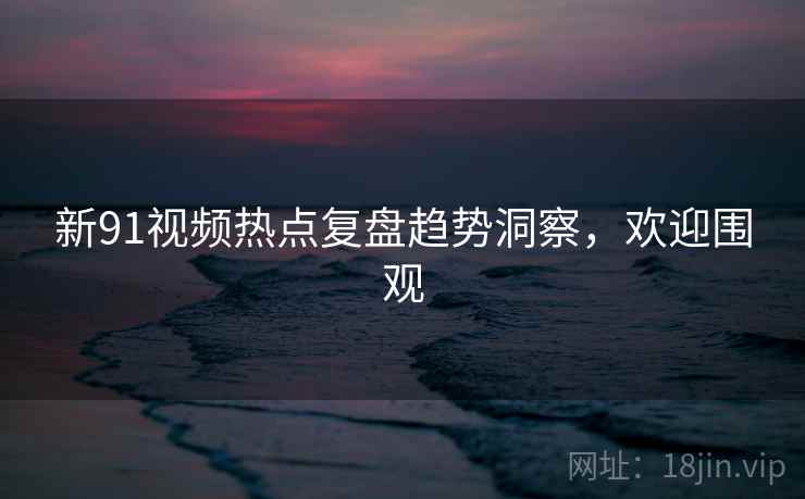 新91视频热点复盘趋势洞察，欢迎围观