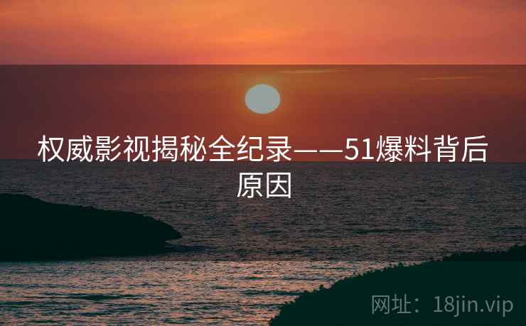 权威影视揭秘全纪录——51爆料背后原因
