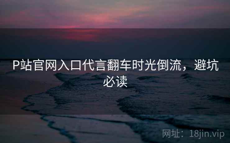 P站官网入口代言翻车时光倒流，避坑必读