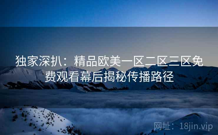 独家深扒：精品欧美一区二区三区免费观看幕后揭秘传播路径