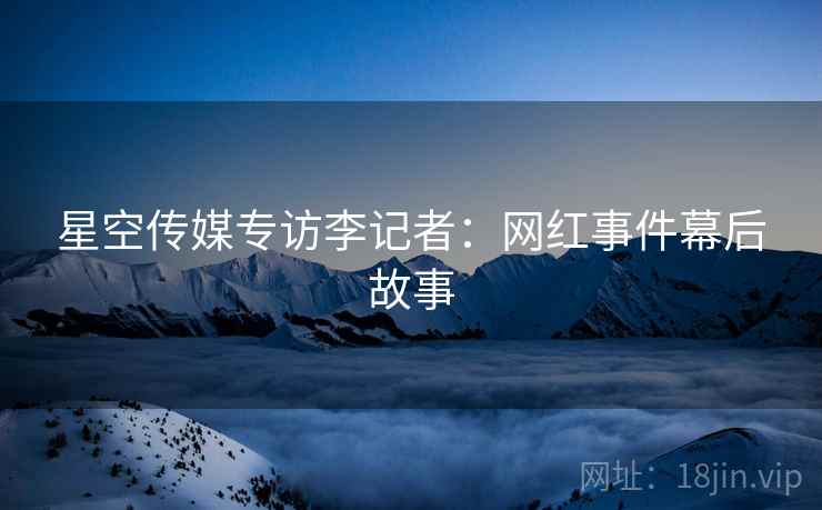 星空传媒专访李记者：网红事件幕后故事
