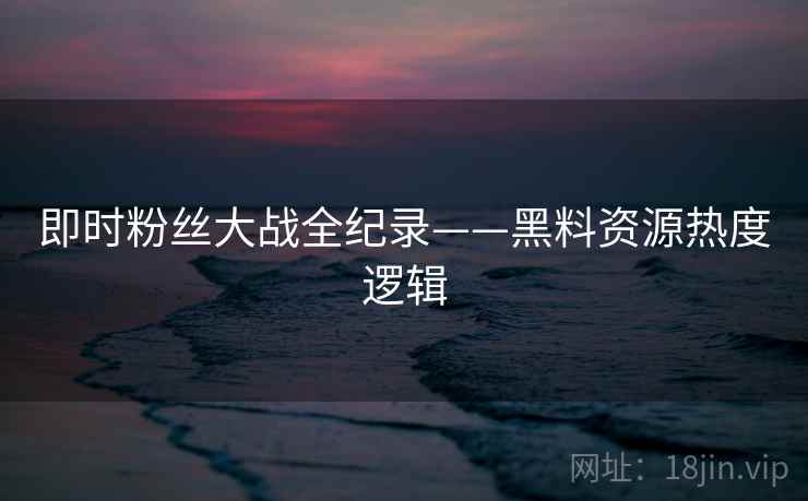 即时粉丝大战全纪录——黑料资源热度逻辑