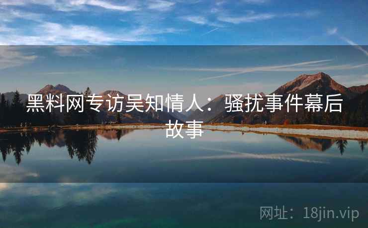 黑料网专访吴知情人：骚扰事件幕后故事