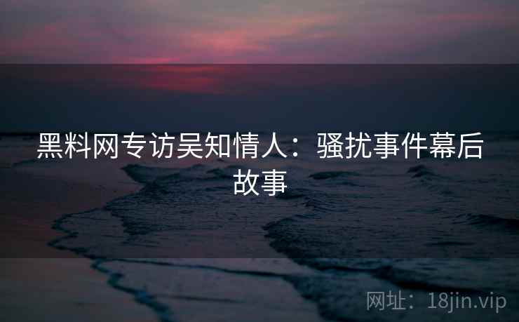黑料网专访吴知情人：骚扰事件幕后故事