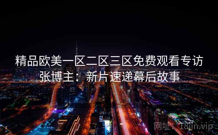 精品欧美一区二区三区免费观看专访张博主：新片速递幕后故事