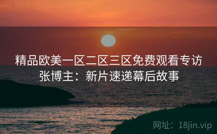 精品欧美一区二区三区免费观看专访张博主：新片速递幕后故事