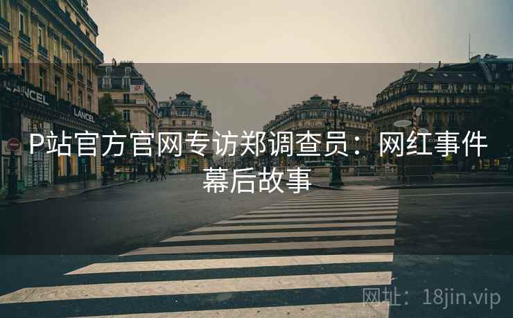 P站官方官网专访郑调查员：网红事件幕后故事