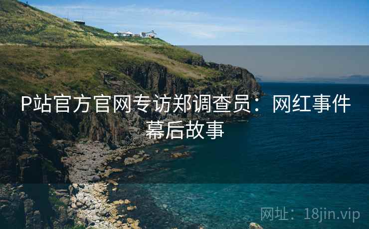 P站官方官网专访郑调查员：网红事件幕后故事