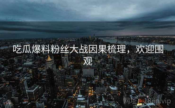 吃瓜爆料粉丝大战因果梳理，欢迎围观