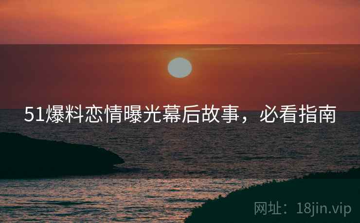 51爆料恋情曝光幕后故事，必看指南