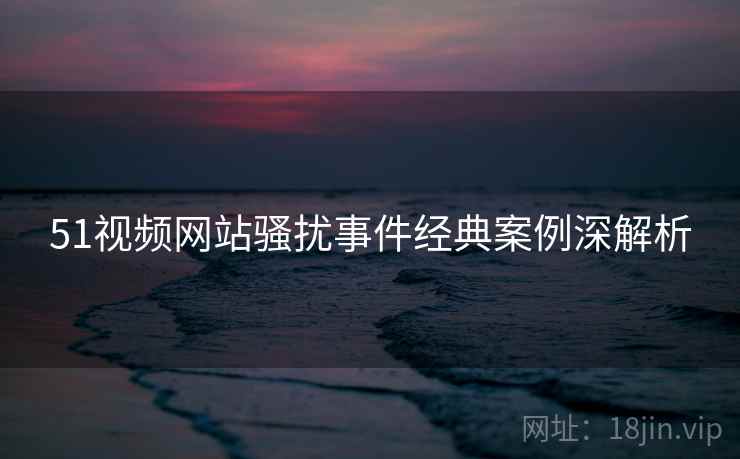 51视频网站骚扰事件经典案例深解析