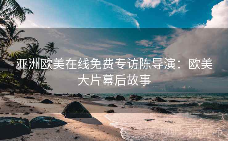 亚洲欧美在线免费专访陈导演：欧美大片幕后故事