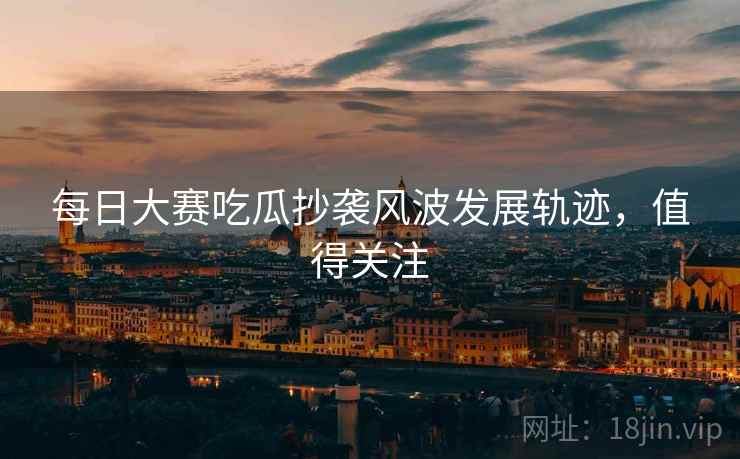 每日大赛吃瓜抄袭风波发展轨迹，值得关注
