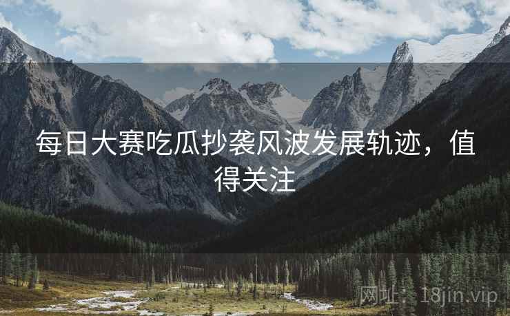 每日大赛吃瓜抄袭风波发展轨迹，值得关注