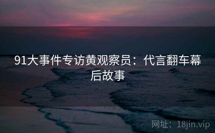 91大事件专访黄观察员：代言翻车幕后故事