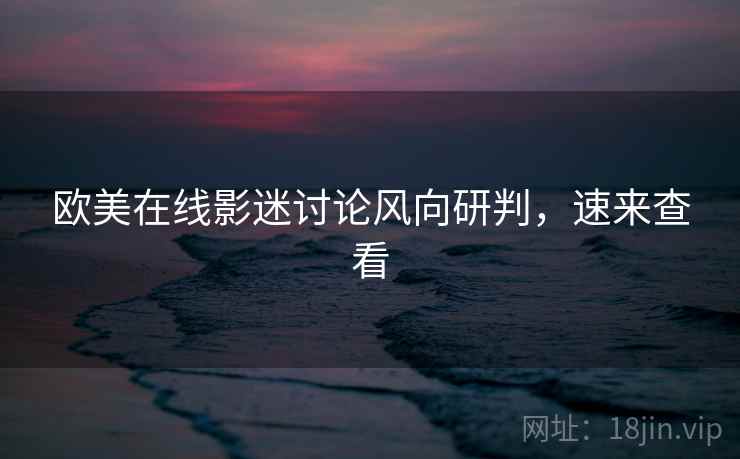 欧美在线影迷讨论风向研判，速来查看