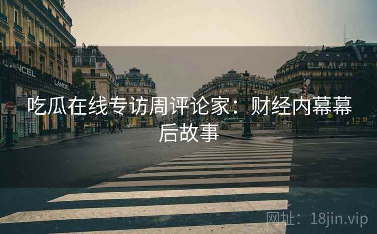 吃瓜在线专访周评论家：财经内幕幕后故事