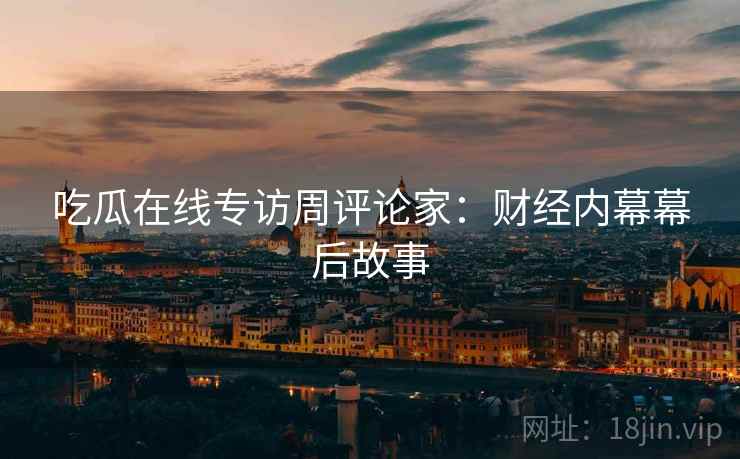 吃瓜在线专访周评论家：财经内幕幕后故事