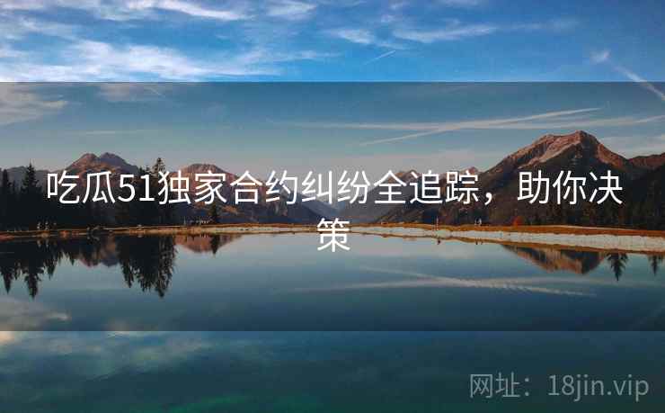 吃瓜51独家合约纠纷全追踪，助你决策