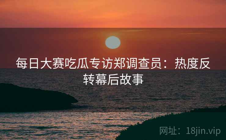 每日大赛吃瓜专访郑调查员：热度反转幕后故事