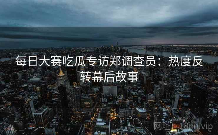 每日大赛吃瓜专访郑调查员：热度反转幕后故事