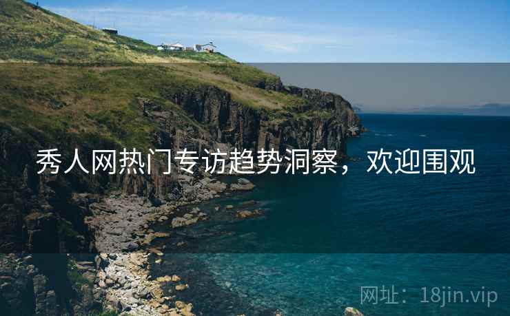秀人网热门专访趋势洞察，欢迎围观