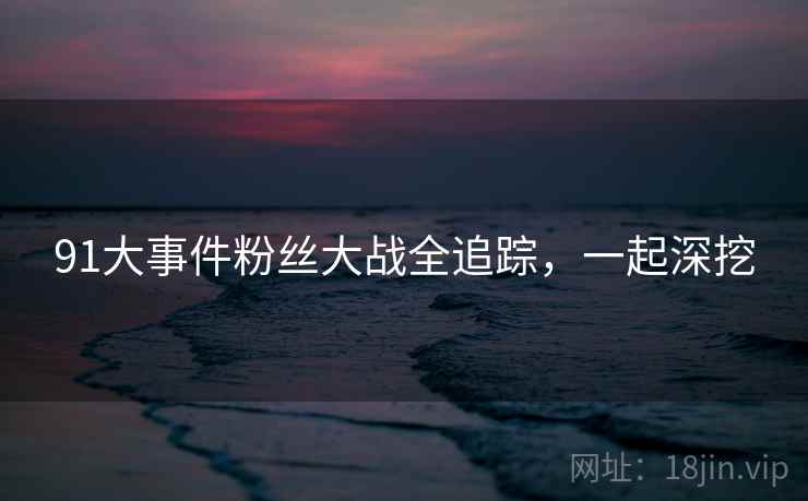 91大事件粉丝大战全追踪，一起深挖