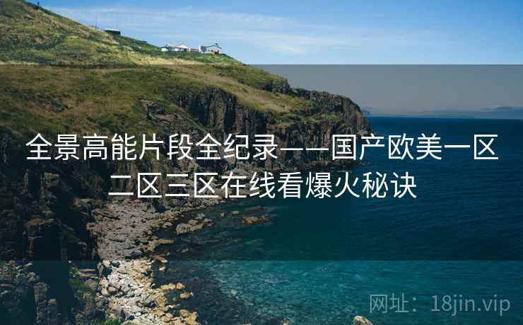 全景高能片段全纪录——国产欧美一区二区三区在线看爆火秘诀